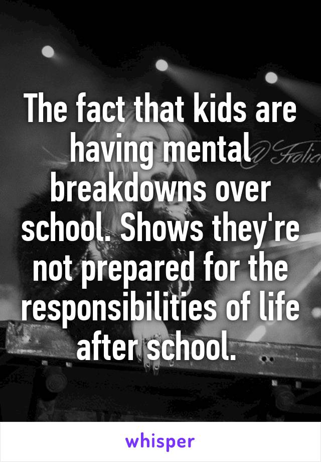 The fact that kids are having mental breakdowns over school. Shows they're not prepared for the responsibilities of life after school. 