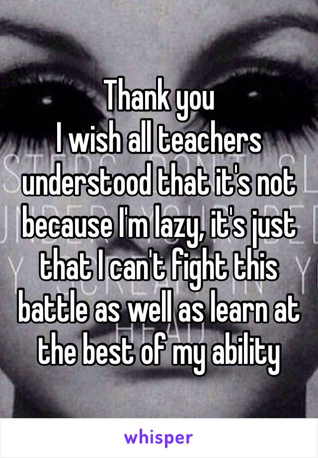 Thank you
I wish all teachers understood that it's not because I'm lazy, it's just that I can't fight this battle as well as learn at the best of my ability 