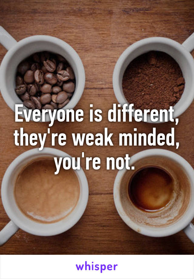 Everyone is different, they're weak minded, you're not. 