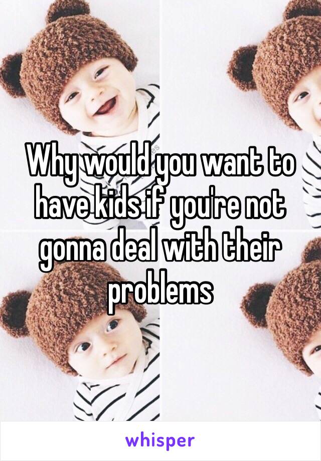 Why would you want to have kids if you're not gonna deal with their problems 