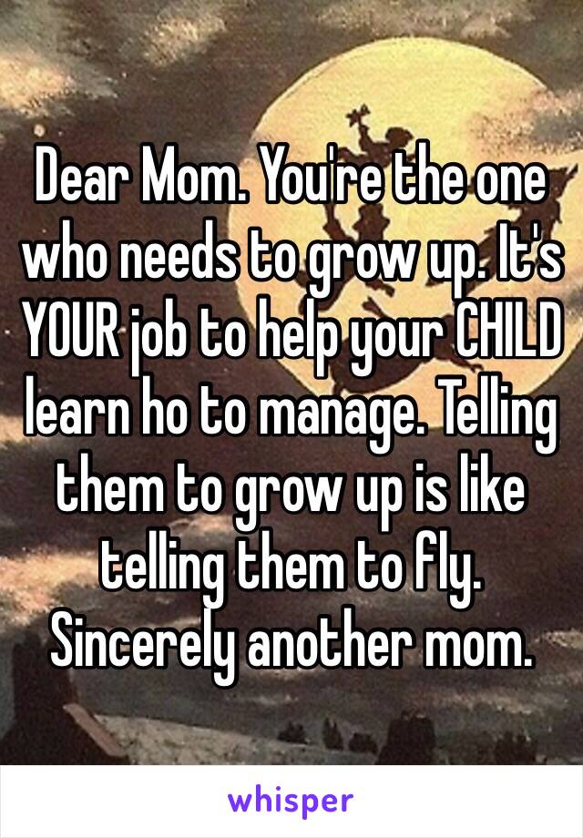 Dear Mom. You're the one who needs to grow up. It's YOUR job to help your CHILD learn ho to manage. Telling them to grow up is like telling them to fly. 
Sincerely another mom. 