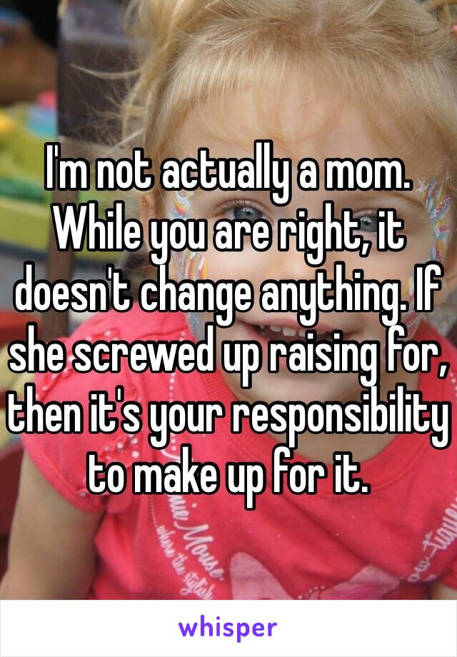 I'm not actually a mom. While you are right, it doesn't change anything. If she screwed up raising for, then it's your responsibility to make up for it. 