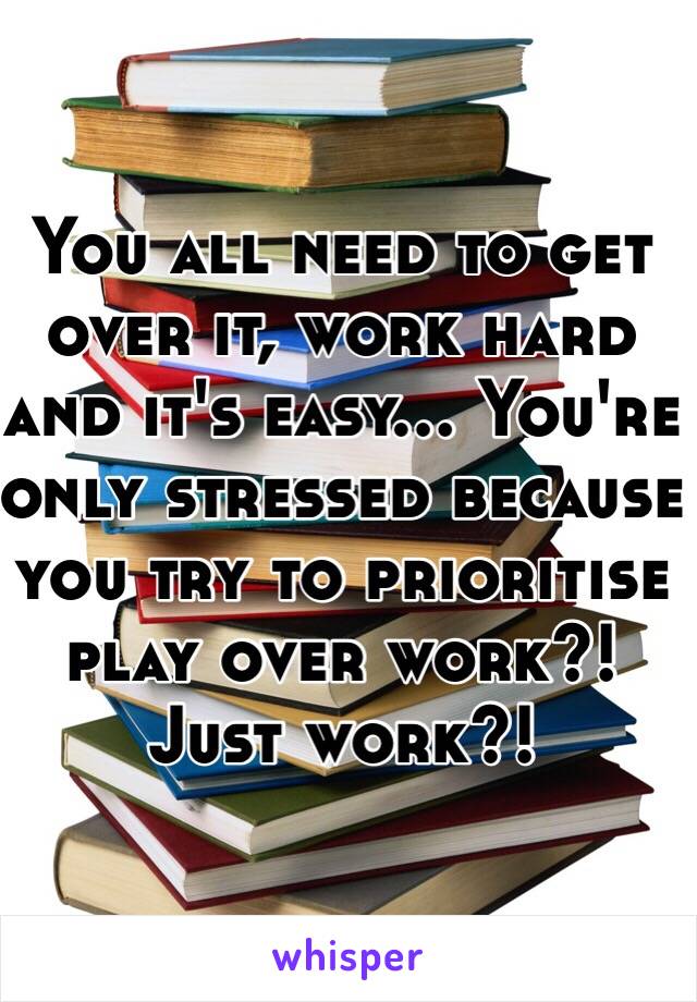 You all need to get over it, work hard and it's easy... You're only stressed because you try to prioritise play over work?! Just work?! 