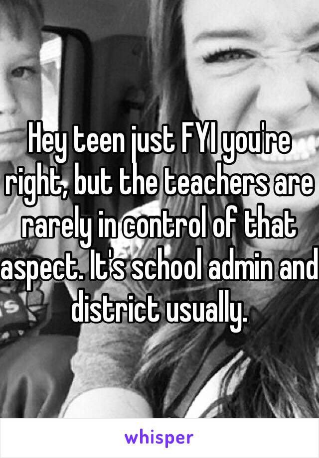 Hey teen just FYI you're right, but the teachers are rarely in control of that aspect. It's school admin and district usually. 