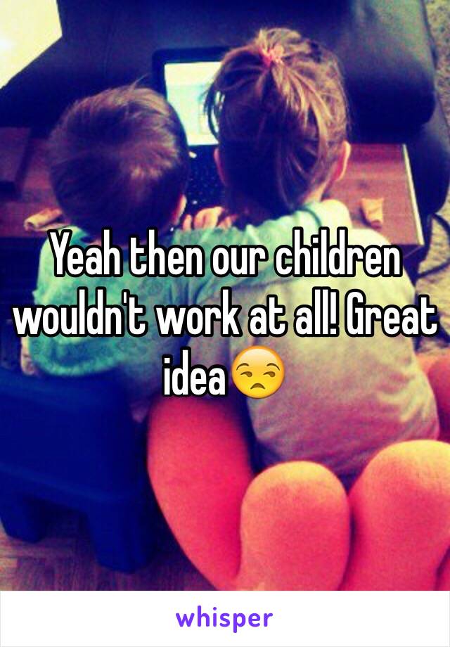 Yeah then our children wouldn't work at all! Great idea😒