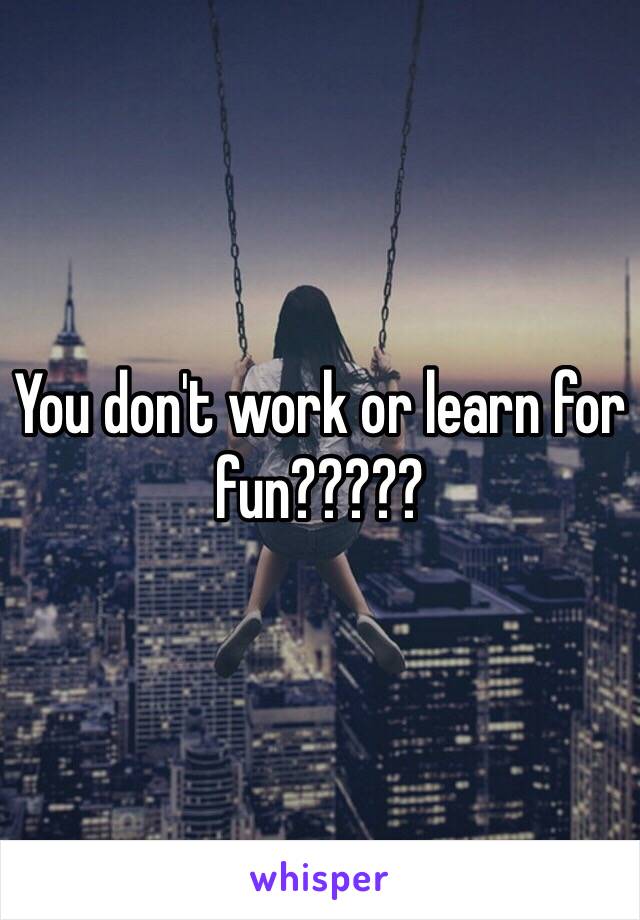 You don't work or learn for fun?????