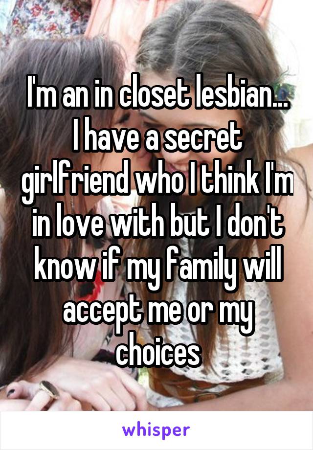 I'm an in closet lesbian...
I have a secret girlfriend who I think I'm in love with but I don't know if my family will accept me or my choices