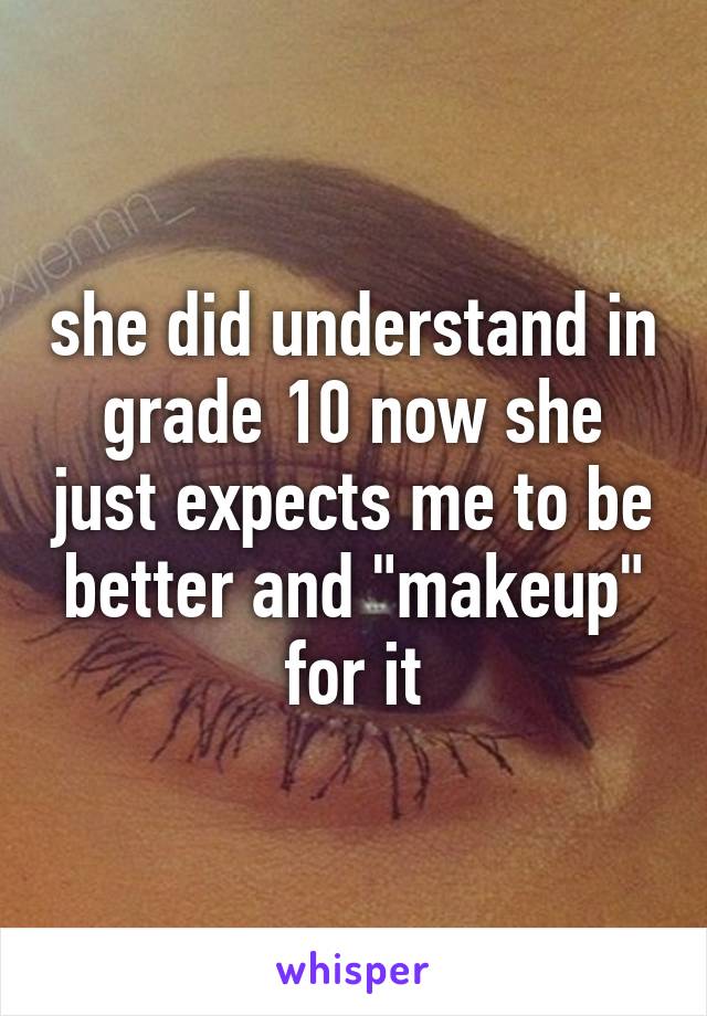 she did understand in grade 10 now she just expects me to be better and "makeup" for it