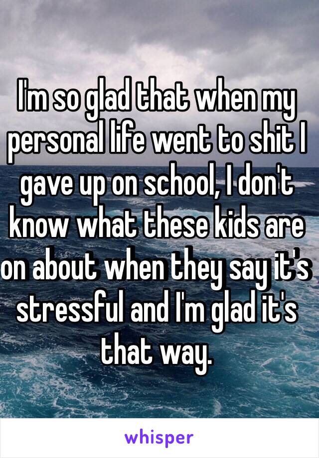 I'm so glad that when my personal life went to shit I gave up on school, I don't know what these kids are on about when they say it's stressful and I'm glad it's that way.