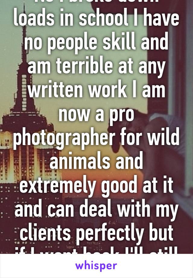 No I broke down loads in school I have no people skill and am terrible at any written work I am now a pro photographer for wild animals and extremely good at it and can deal with my clients perfectly but if I went back I'll still break 