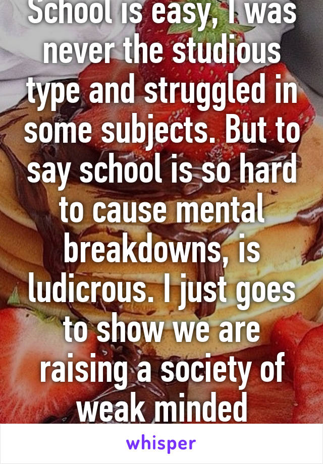 School is easy, I was never the studious type and struggled in some subjects. But to say school is so hard to cause mental breakdowns, is ludicrous. I just goes to show we are raising a society of weak minded children 