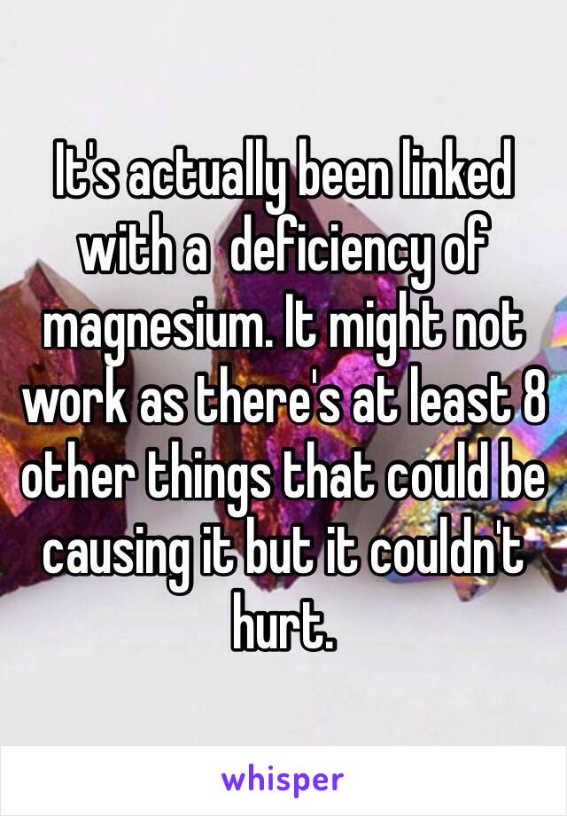 It's actually been linked with a  deficiency of magnesium. It might not work as there's at least 8 other things that could be causing it but it couldn't hurt. 