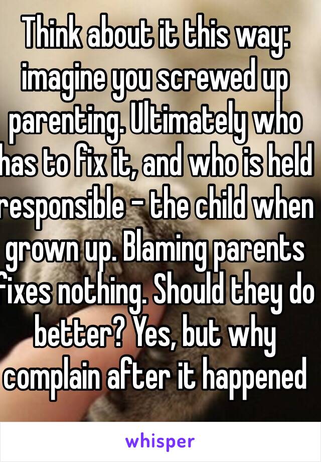 Think about it this way: imagine you screwed up parenting. Ultimately who has to fix it, and who is held responsible - the child when grown up. Blaming parents fixes nothing. Should they do better? Yes, but why complain after it happened 