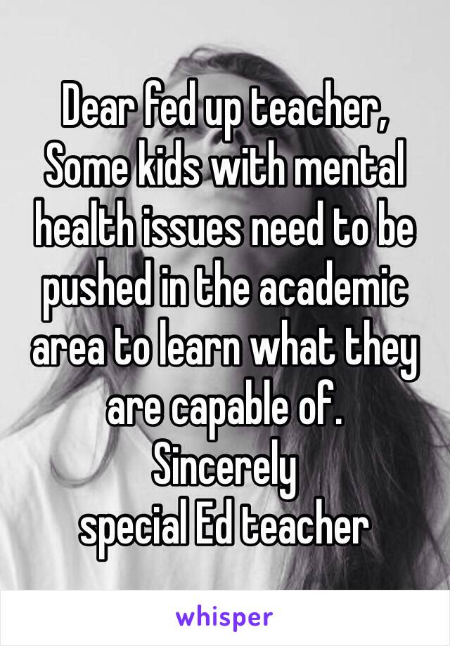 Dear fed up teacher, 
Some kids with mental health issues need to be pushed in the academic area to learn what they are capable of. 
Sincerely 
special Ed teacher 