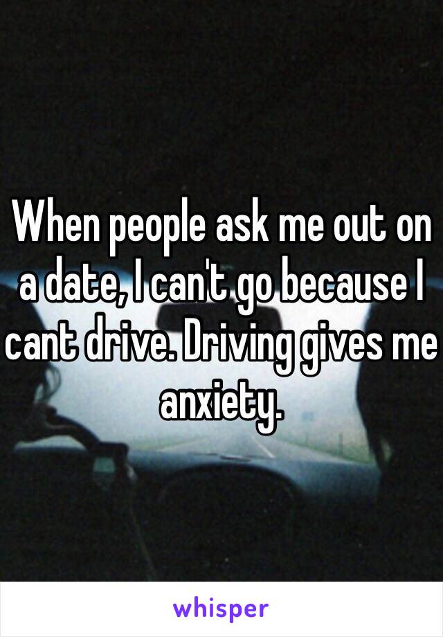 When people ask me out on a date, I can't go because I cant drive. Driving gives me anxiety.