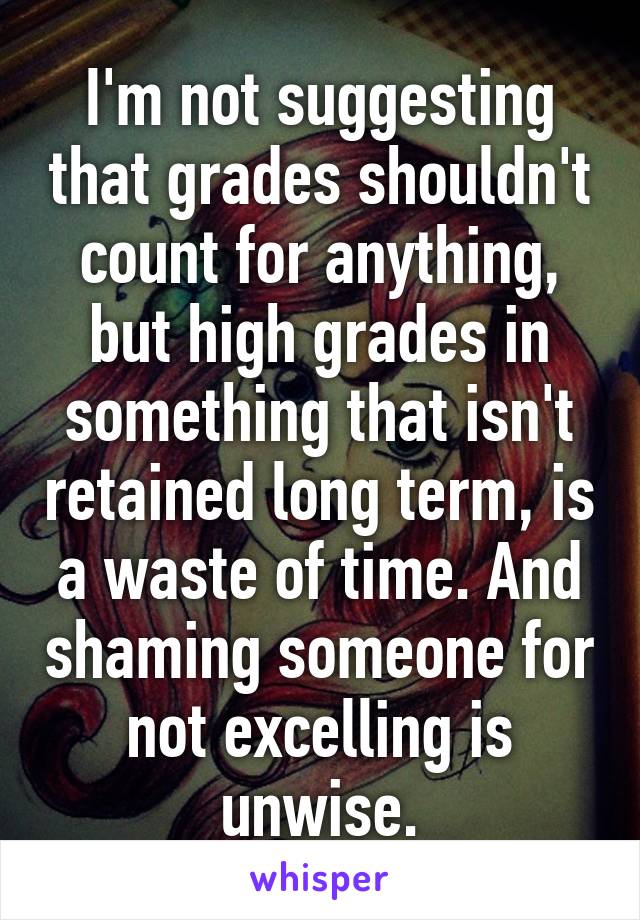 I'm not suggesting that grades shouldn't count for anything, but high grades in something that isn't retained long term, is a waste of time. And shaming someone for not excelling is unwise.