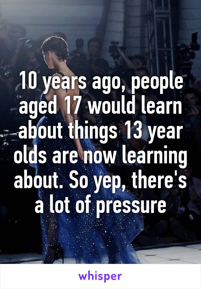 10 years ago, people aged 17 would learn about things 13 year olds are now learning about. So yep, there's a lot of pressure