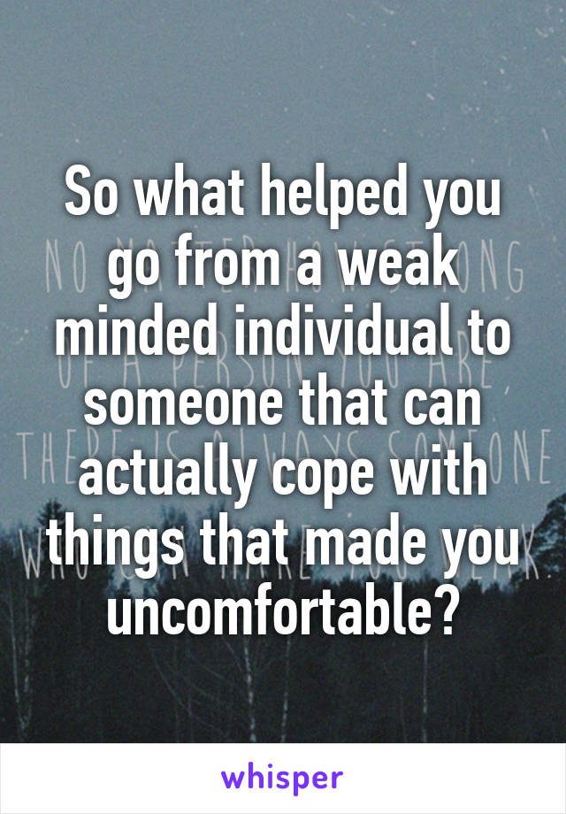 So what helped you go from a weak minded individual to someone that can actually cope with things that made you uncomfortable?