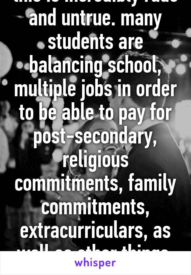 this is incredibly rude and untrue. many students are balancing school, multiple jobs in order to be able to pay for post-secondary, religious commitments, family commitments, extracurriculars, as well as other things, in high school