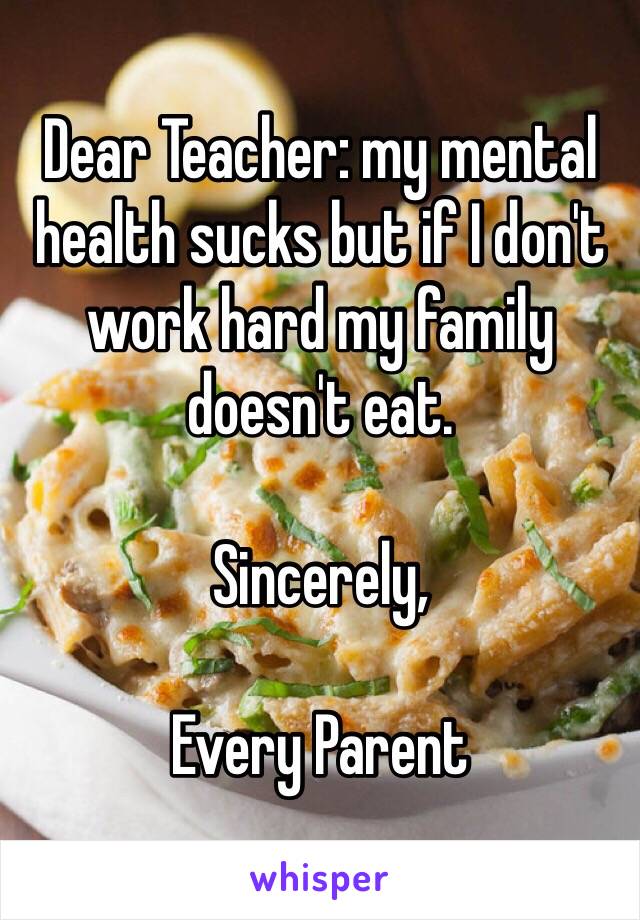 Dear Teacher: my mental health sucks but if I don't work hard my family doesn't eat. 

Sincerely,

Every Parent