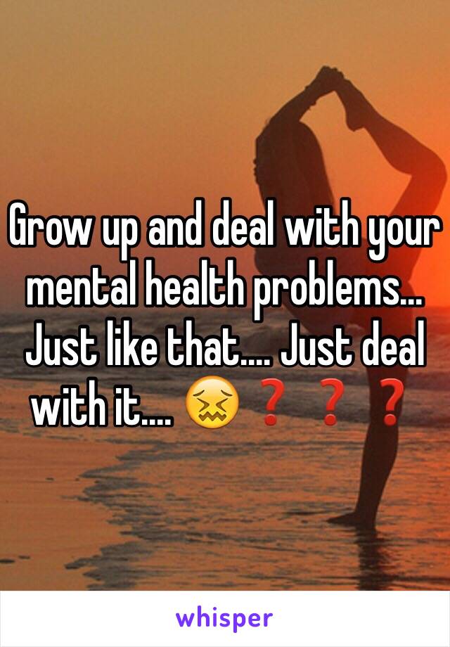 Grow up and deal with your mental health problems... Just like that.... Just deal with it.... 😖❓❓❓