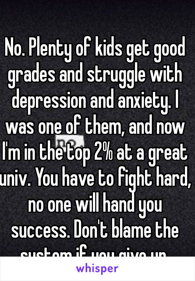 No. Plenty of kids get good grades and struggle with depression and anxiety. I was one of them, and now I'm in the top 2% at a great univ. You have to fight hard, no one will hand you success. Don't blame the system if you give up.