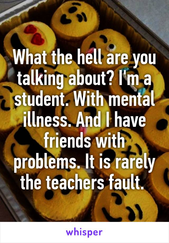 What the hell are you talking about? I'm a student. With mental illness. And I have friends with problems. It is rarely the teachers fault. 