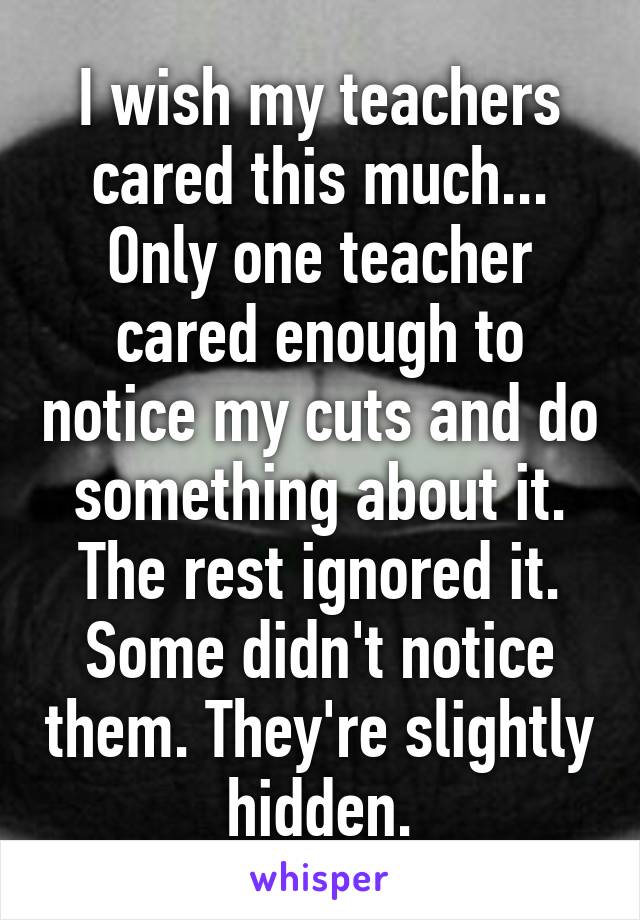 I wish my teachers cared this much... Only one teacher cared enough to notice my cuts and do something about it. The rest ignored it. Some didn't notice them. They're slightly hidden.