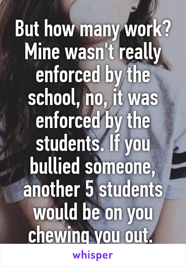 But how many work? Mine wasn't really enforced by the school, no, it was enforced by the students. If you bullied someone, another 5 students would be on you chewing you out. 