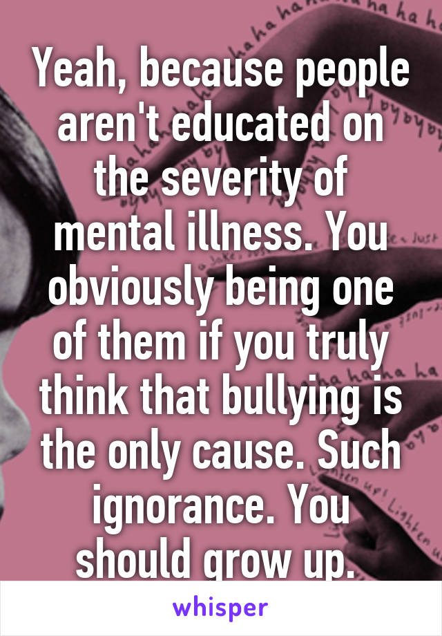 Yeah, because people aren't educated on the severity of mental illness. You obviously being one of them if you truly think that bullying is the only cause. Such ignorance. You should grow up. 