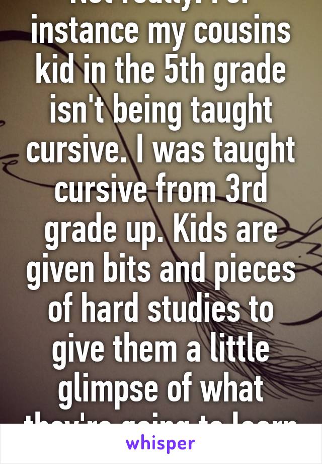 Not really. For instance my cousins kid in the 5th grade isn't being taught cursive. I was taught cursive from 3rd grade up. Kids are given bits and pieces of hard studies to give them a little glimpse of what they're going to learn 