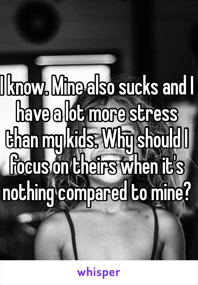 I know. Mine also sucks and I have a lot more stress than my kids. Why should I focus on theirs when it's nothing compared to mine?