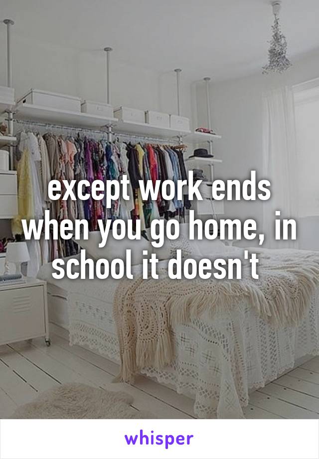 except work ends when you go home, in school it doesn't 