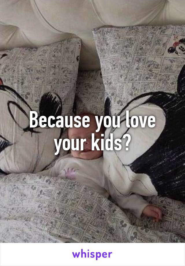 Because you love your kids?