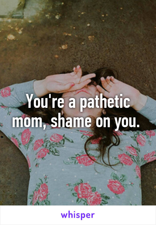 You're a pathetic mom, shame on you. 