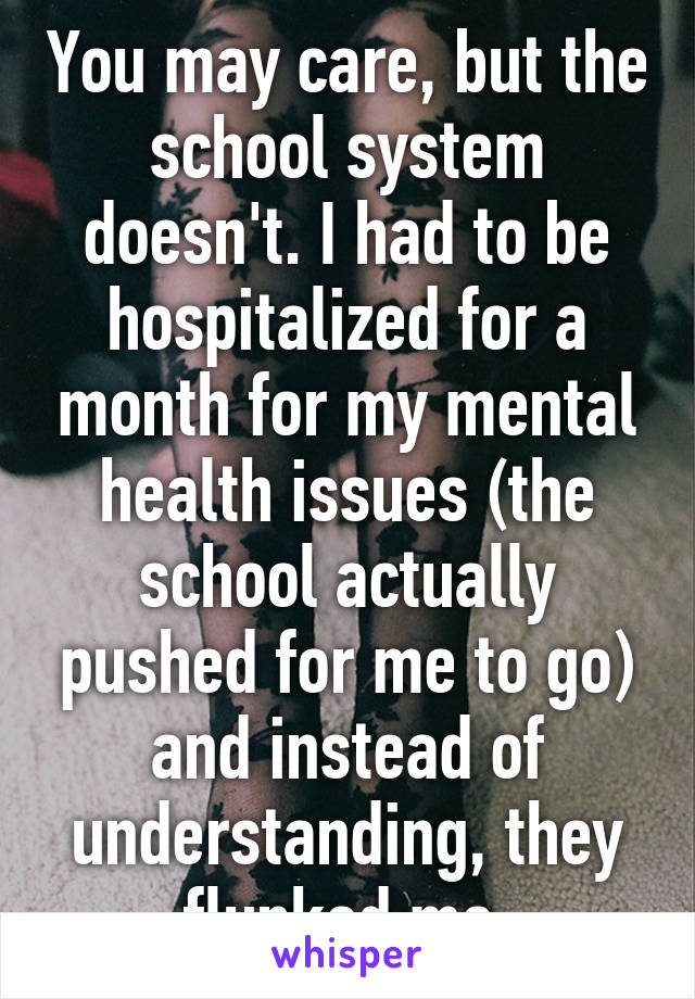 You may care, but the school system doesn't. I had to be hospitalized for a month for my mental health issues (the school actually pushed for me to go) and instead of understanding, they flunked me.