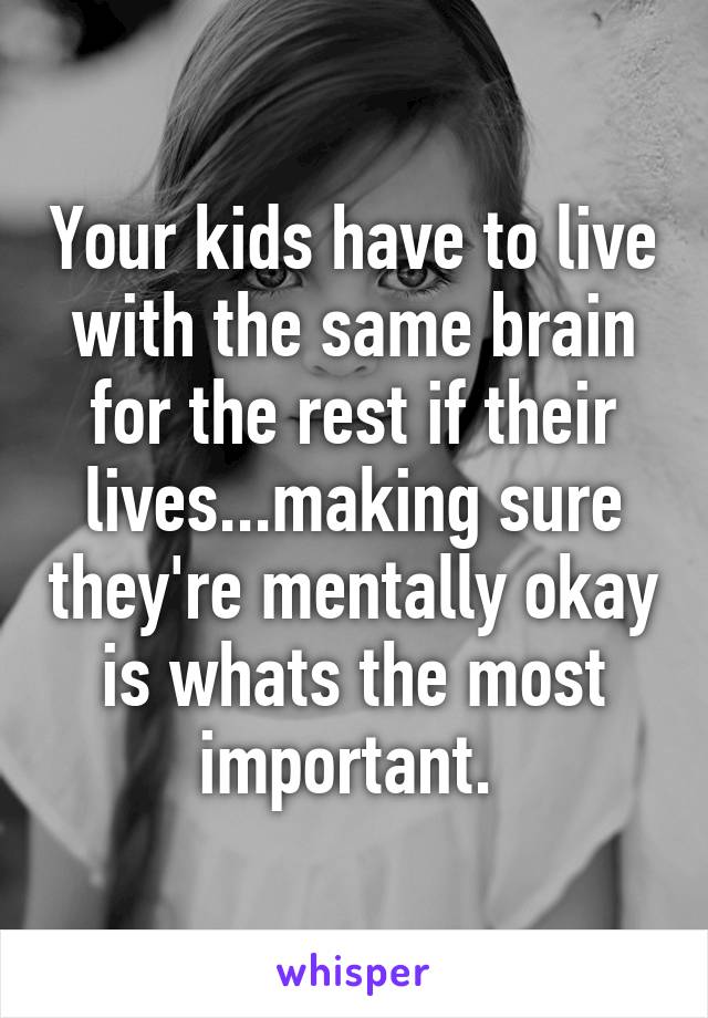 Your kids have to live with the same brain for the rest if their lives...making sure they're mentally okay is whats the most important. 