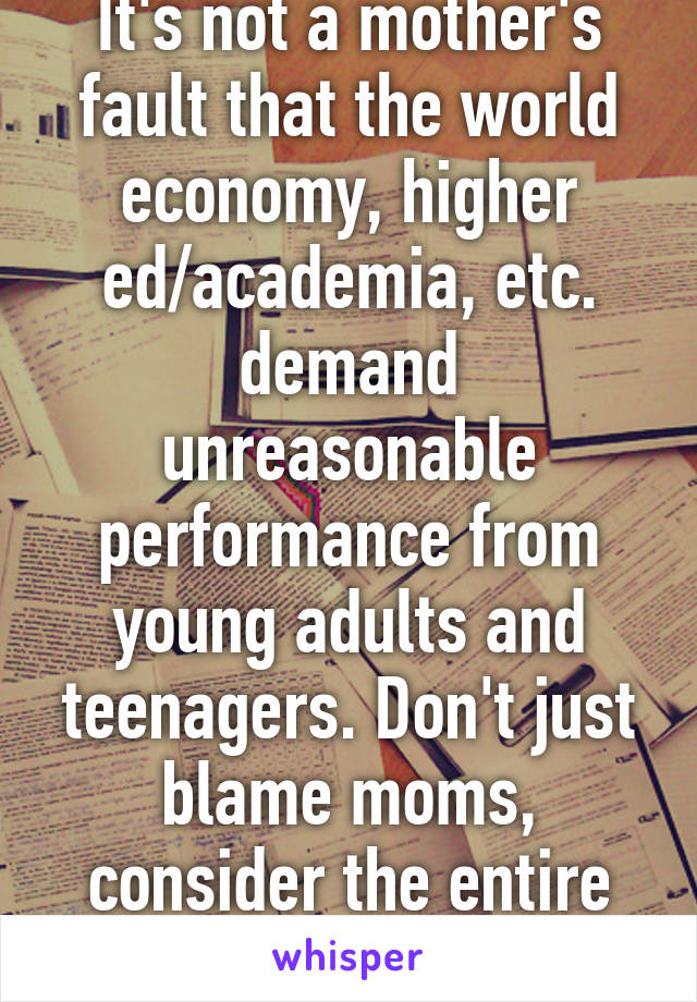 It's not a mother's fault that the world economy, higher ed/academia, etc. demand unreasonable performance from young adults and teenagers. Don't just blame moms, consider the entire system.