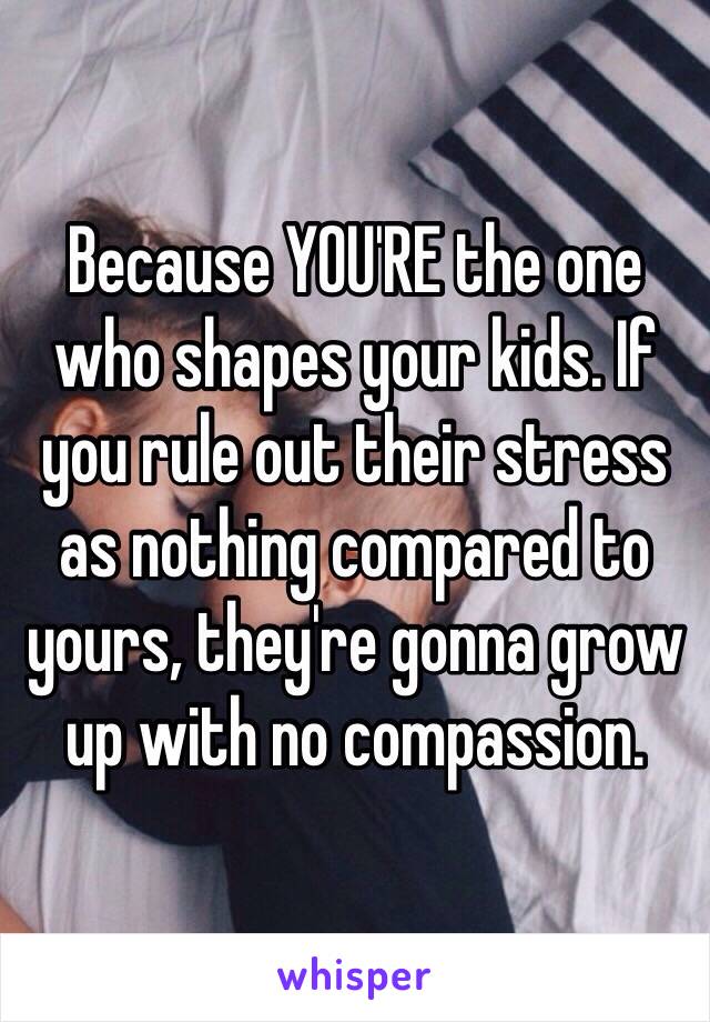 Because YOU'RE the one who shapes your kids. If you rule out their stress as nothing compared to yours, they're gonna grow up with no compassion. 