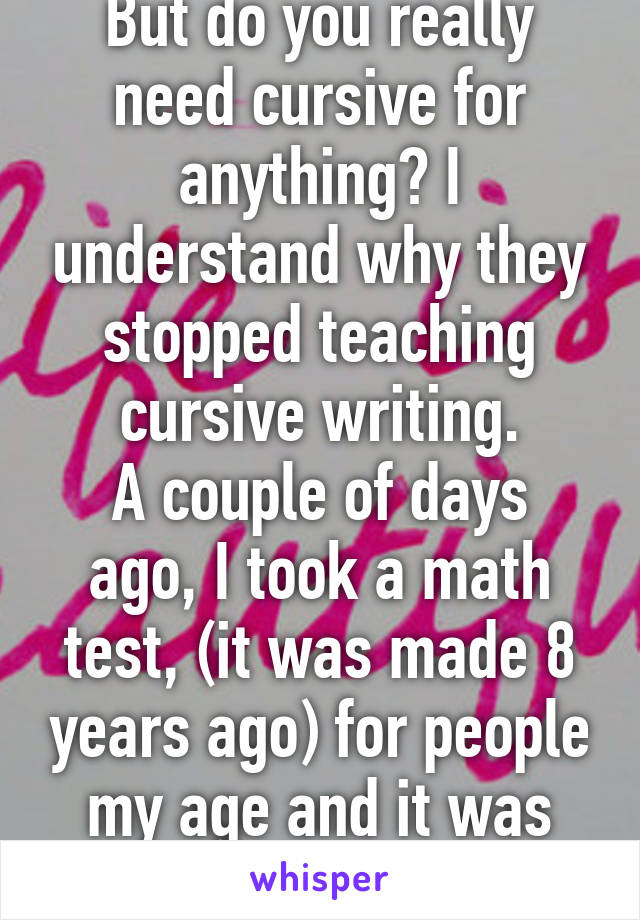 But do you really need cursive for anything? I understand why they stopped teaching cursive writing.
A couple of days ago, I took a math test, (it was made 8 years ago) for people my age and it was almost too easy.