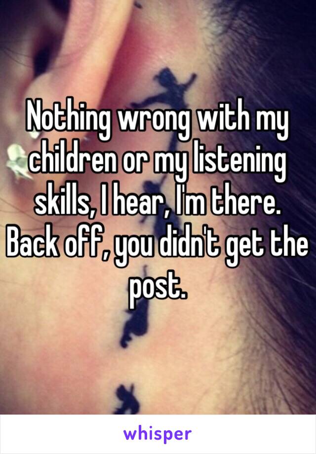 Nothing wrong with my children or my listening skills, I hear, I'm there.
Back off, you didn't get the post.
