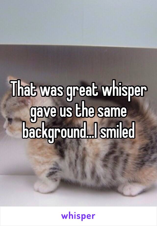 That was great whisper gave us the same background...I smiled 