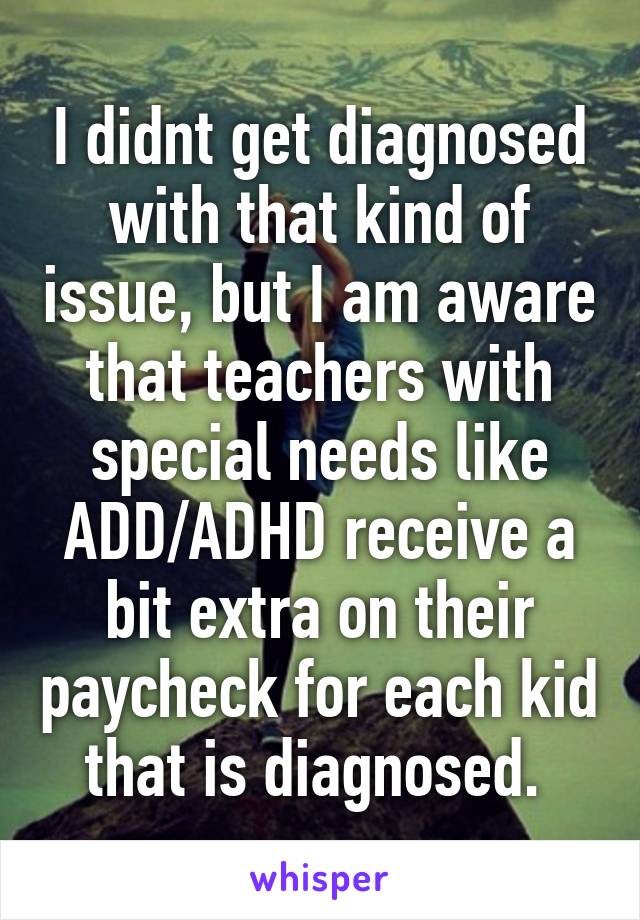 I didnt get diagnosed with that kind of issue, but I am aware that teachers with special needs like ADD/ADHD receive a bit extra on their paycheck for each kid that is diagnosed. 