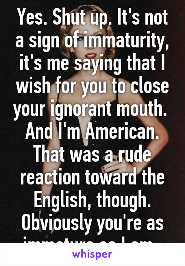 Yes. Shut up. It's not a sign of immaturity, it's me saying that I wish for you to close your ignorant mouth.  And I'm American. That was a rude reaction toward the English, though. Obviously you're as immature as I am. 