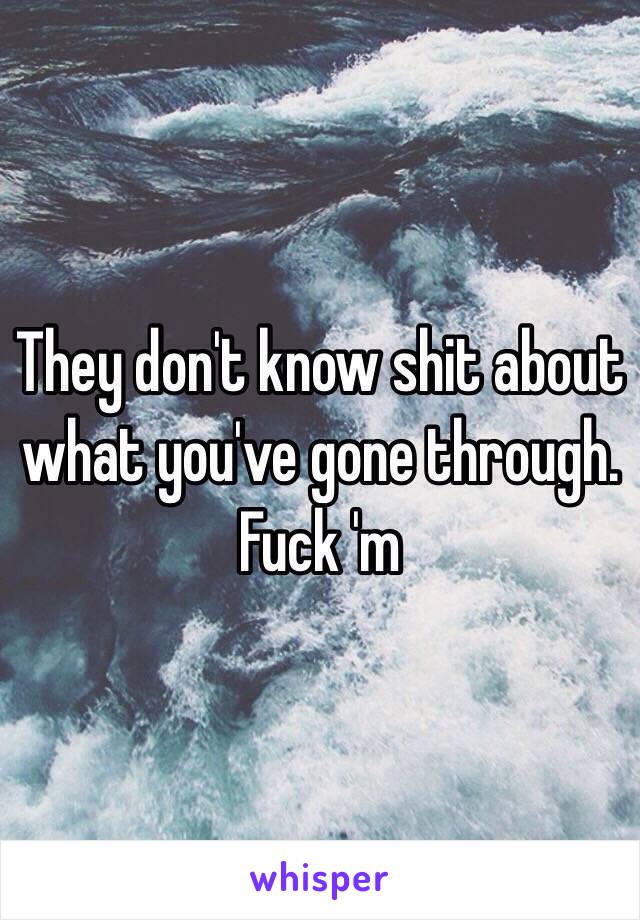 They don't know shit about what you've gone through. Fuck 'm