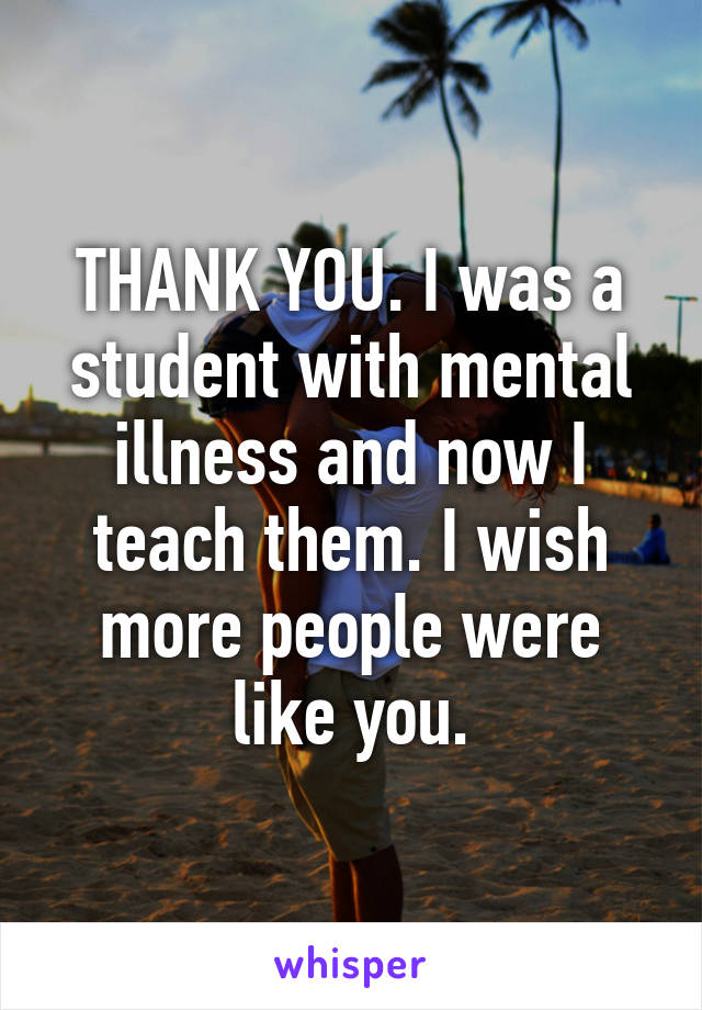 THANK YOU. I was a student with mental illness and now I teach them. I wish more people were like you.