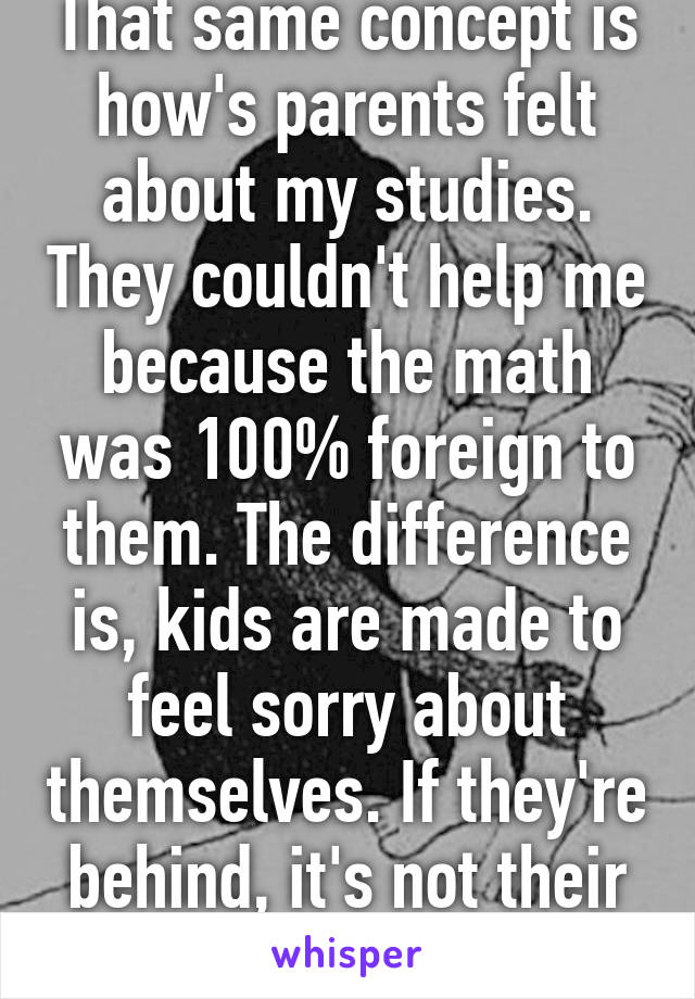 That same concept is how's parents felt about my studies. They couldn't help me because the math was 100% foreign to them. The difference is, kids are made to feel sorry about themselves. If they're behind, it's not their fault