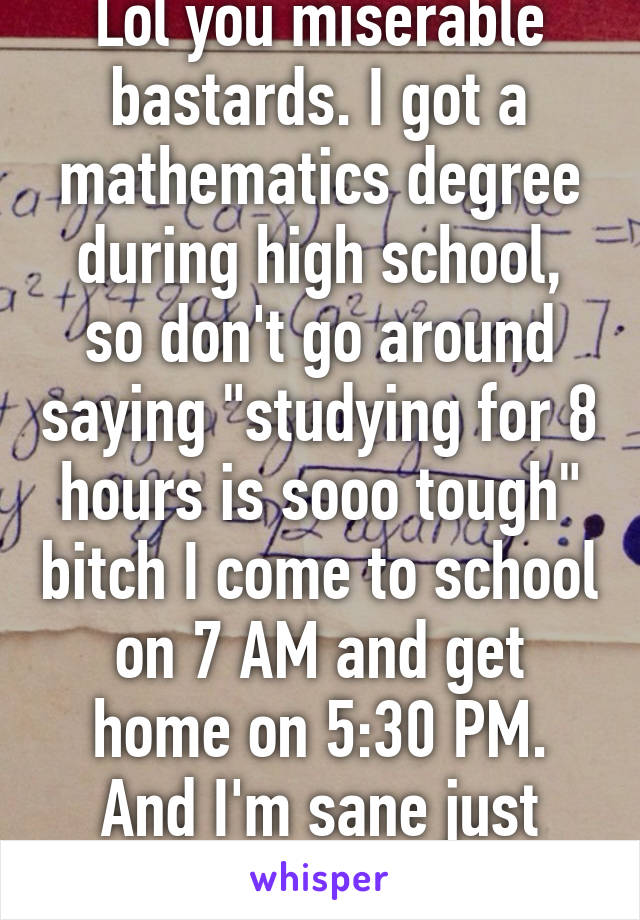 Lol you miserable bastards. I got a mathematics degree during high school, so don't go around saying "studying for 8 hours is sooo tough" bitch I come to school on 7 AM and get home on 5:30 PM. And I'm sane just fine.