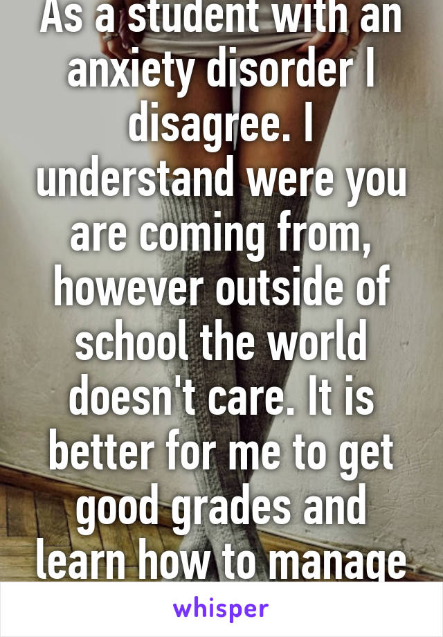 As a student with an anxiety disorder I disagree. I understand were you are coming from, however outside of school the world doesn't care. It is better for me to get good grades and learn how to manage stress. 