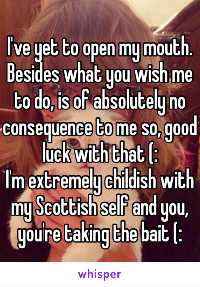 I've yet to open my mouth. Besides what you wish me to do, is of absolutely no consequence to me so, good luck with that (:
I'm extremely childish with my Scottish self and you, you're taking the bait (: